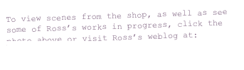 To view scenes from the shop, as well as see some of Ross’s works in progress, click the photo above or visit Ross’s weblog at: 
http://smokerdecoys.blogspot.com