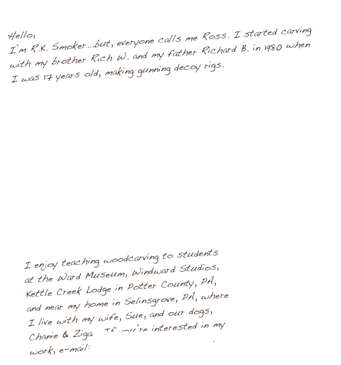 Hello, 
I’m R.K. Smoker...but, everyone calls me Ross. I started carving with my brother Rich W. and my father Richard B. in 1980 when I was 17 years old, making gunning decoy rigs.












I enjoy teaching woodcarving to students
at the Ward Museum, Windward Studios,
Kettle Creek Lodge in Potter County, PA,
and near my home in Selinsgrove, PA, where
I live with my wife, Sue, and our dogs, 
Chanie & Zigar. If you’re interested in my
work, e-mail: ross@smokerdecoys.com.
