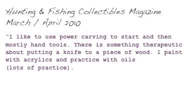 Hunting & Fishing Collectibles Magazine March / April 2010

“I like to use power carving to start and then mostly hand tools. There is something therapeutic 
about putting a knife to a piece of wood. I paint with acrylics and practice with oils 
(lots of practice).

(Click here to read more...)