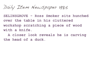 Daily Item Newspaper 1985

SELINSGROVE - Ross Smoker sits hunched over the table in his cluttered workshop scratching a piece of wood with a knife.
  A closer look reveals he is carving the head of a duck.

(Click here to read more...)