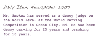 Daily Item Newspaper 2007

Mr. Smoker has served as a decoy judge on the world level at the World Carving Competition in Ocean City, Md. He has been decoy carving for 25 years and teaching for 10 years.

(Click here to read more...)