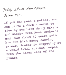 Daily Item Newspaper
June 2014

If you can peel a potato, you can carve a duck - words to live by for bird decoy makers and wisdom from Ross Smoker’s dad. Now about 40 years into his own bird decoy carving career, Smoker is competing at a world level against people from the other side of the planet.

(Click here to read more...)
